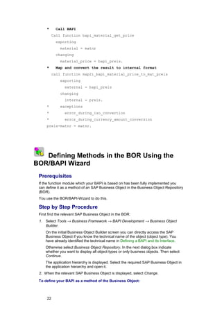 *      Call BAPI
               Call function bapi_material_get_price
                 exporting
                   material = matnr
                 changing
                   material_price = bapi_preis.
          *      Map and convert the result to internal format
               call function map2i_bapi_material_price_to_mat_preis
                   exporting
                     external = bapi_preis
                   changing
                     internal = preis.
          *        exceptions
          *          error_during_iso_convertion
          *          error_during_currency_amount_conversion
          preis-matnr = matnr.




1
    2 3
   Defining Methods in the BOR Using the
BOR/BAPI Wizard
     Prerequisites
     If the function module which your BAPI is based on has been fully implemented you
     can define it as a method of an SAP Business Object in the Business Object Repository
     (BOR).
     You use the BOR/BAPI-Wizard to do this.

     Step by Step Procedure
     First find the relevant SAP Business Object in the BOR:
     1. Select Tools → Business Framework → BAPI Development → Business Object
        Builder.
          On the initial Business Object Builder screen you can directly access the SAP
          Business Object if you know the technical name of the object (object type). You
          have already identified the technical name in Defining a BAPI and Its Interface.
          Otherwise select Business Object Repository. In the next dialog box indicate
          whether you want to display all object types or only business objects. Then select
          Continue.
          The application hierarchy is displayed. Select the required SAP Business Object in
          the application hierarchy and open it.
     2. When the relevant SAP Business Object is displayed, select Change.

     To define your BAPI as a method of the Business Object:



          22
 