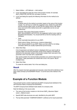 1. Select Utilities → API Methods → Add method.
2. In the next dialog box enter the name of the function module, for example,
   BAPI_CREDITOR_GETDETAIL and select Continue.
3. In the next dialog box specify the following information for the method to be
   defined:

    -   Method
        A default name for the method is provided, based on the name of the function
        module. You will have to modify the suggested name. Delete the prefix BAPI
        and the business object name, so that only the method name is left. Begin
        every new word of the method name with a capital letter and do not use
        underscores.
        Example: If the name of the function module is
        BAPI_SALESORDER_GETSTATUS, the suggested method name might be
        BapiSalesorderGetstatus. You should edit this so that the resulting name is
        GetStatus.
    -   Texts
        Enter meaningful descriptions for your BAPI.
    -   Radio buttons Dialog, Synchronous, Instance-independent
        Enter relevant details for your BAPI. Make sure that a BAPI is not dialog
        orientated. BAPIs are usually implemented synchronously.
4. Select Next Step.
    A list of parameters and default names is displayed which you need to edit as
    required. Make sure that the parameter names of the method in the BOR are
    identical to the parameter names in the function module. Each new word in the
    parameter name must start with a capital letter.
    Also specify whether the individual table parameters are used for data import or
    data export. Table parameters are marked with a tick in the column 'MLine'
    (multiple lines).
5. Select Next Step.
    To create the method select Yes in the next dialog box.

Result
After the program has been generated and executed, check that all the definitions have
been made correctly by the BOR/BAPI Wizard. To do this look at the method in the
BOR.



Example of a Function Module
This example function module implements the BAPI CompanyCode.GetDetail of the
SAP Business Object CompanyCode (BUS0002).
The BAPI CompanyCode.GetDetail reads details of a company code.
Note the following in the source code:
•   The name of the function module is in the format: BAPI_<Business Object
    name>_<Method name>.
•   Specific BAPI data structures are used, identified by the prefix BAPI.
•   The key field parameter "COMPANYCODEID" is defined as the import parameter.




                                                                                         23
 
