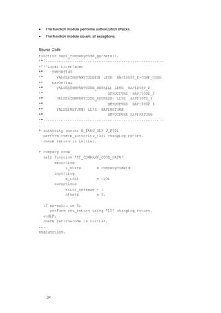 •   The function module performs authorization checks.
•   The function module covers all exceptions.


Source Code
function bapi_companycode_getdetail.
*"------------------------------------------------------
*"*"Local interface:
*"     IMPORTING
*"       VALUE(COMPANYCODEID) LIKE BAPI0002_2-COMP_CODE
*"     EXPORTING
*"       VALUE(COMPANYCODE_DETAIL) LIKE BAPI0002_2
*"                              STRUCTURE BAPI0002_2
*"       VALUE(COMPANYCODE_ADDRESS) LIKE BAPI0002_3
*"                              STRUCTURE BAPI0002_3
*"       VALUE(RETURN) LIKE BAPIRETURN
*"                              STRUCTURE BAPIRETURN
*"------------------------------------------------------
...
* authority check: S_TABU_DIS V_T001
   perform check_authority_t001 changing return.
   check return is initial.

* company code
  call function 'FI_COMPANY_CODE_DATA'
       exporting
            i_bukrs       = companycodeid
       importing
            e_t001        = t001
       exceptions
            error_message = 1
            others        = 0.

  if sy-subrc ne 0.
     perform set_return using '10' changing return.
  endif.
  check return-code is initial.
...
endfunction.




    24
 