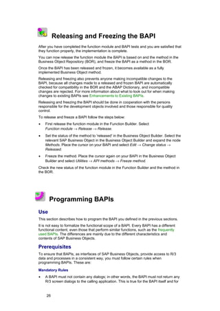 1
    2 3
               Releasing and Freezing the BAPI
After you have completed the function module and BAPI tests and you are satisfied that
they function properly, the implementation is complete.
You can now release the function module the BAPI is based on and the method in the
Business Object Repository (BOR), and freeze the BAPI as a method in the BOR.
Once the BAPI has been released and frozen, it becomes available as a fully
implemented Business Object method.
Releasing and freezing also prevents anyone making incompatible changes to the
BAPI, because all changes made to a released and frozen BAPI are automatically
checked for compatibility in the BOR and the ABAP Dictionary, and incompatible
changes are rejected. For more information about what to look out for when making
changes to existing BAPIs see Enhancements to Existing BAPIs.
Releasing and freezing the BAPI should be done in cooperation with the persons
responsible for the development objects involved and those responsible for quality
control.
To release and freeze a BAPI follow the steps below:
•         First release the function module in the Function Builder. Select
          Function module → Release → Release.
•         Set the status of the method to 'released' in the Business Object Builder. Select the
          relevant SAP Business Object in the Business Object Builder and expand the node
          Methods. Place the cursor on your BAPI and select Edit → Change status →
          Released.
•         Freeze the method. Place the cursor again on your BAPI in the Business Object
          Builder and select Utilities → API methods → Freeze method.
Check the new status of the function module in the Function Builder and the method in
the BOR.




            Programming BAPIs
Use
This section describes how to program the BAPI you defined in the previous sections.
It is not easy to formalize the functional scope of a BAPI. Every BAPI has a different
functional content, even those that perform similar functions, such as the frequently
used BAPIs. The differences are mainly due to the different characteristics and
contents of SAP Business Objects.

Prerequisites
To ensure that BAPIs, as interfaces of SAP Business Objects, provide access to R/3
data and processes in a consistent way, you must follow certain rules when
programming BAPIs. These are:

Mandatory Rules
•         A BAPI must not contain any dialogs; in other words, the BAPI must not return any
          R/3 screen dialogs to the calling application. This is true for the BAPI itself and for


          26
 
