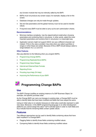 any function module that may be indirectly called by the BAPI.
•   BAPIs must not produce any screen output, for example, display a list on the
    screen.
•   Database changes can only be made through updates.
•   Set and Get parameters and the global memory must not be used to transfer
    values.
•   If required every BAPI must be able to carry out its own authorization checks.

Recommendations
•   Minimize interface complexity. Use the object/method model when choosing
    parameters and combining them in structures. In other words, select the most
    important parameters and combine them in structures in a meaningful way.
•   Application servers might not support ASCII, but use a different character set
    instead. If this is the case a problem may arise when you select quantities or
    ranges or when these are sorted. Because of this a BAPI should always select a
    range between A-Z, a-z and 0-9.

Other Features
Also pay attention to the following when you program BAPIs:
•   Programming Change BAPIs
•   Programming Replicate/Clone BAPIs
•   Programming Value Ranges
•   Internal and External Data Formats
•   Reporting Errors
•   Providing Input Help (F4 Help)
•   Improving the Performance of your BAPI




      Programming Change BAPIs
Use
The BAPI Change modifies an existing instance of a SAP Business Object, for
example, one specific purchase order.
As the Change BAPI can carry out changes to existing data, a Change BAPI must be
able to identify fields that have been modified and fields that have stayed the same.
Using an initial value is no solution because an initial value could also represent a valid
new value. Moreover, in the ABAP programming language or on other development
platforms you cannot assign the value "null" to all data types in order to mark fields and
thus indicate that the remaining fields contain update values.

Features
Two different approaches can be used to identify fields containing values that have
been modified in a Change BAPI:
•   Flagging fields to identify those fields containing modified values
•   Comparing fields to identify those fields containing modified values



                                                                                              27
 