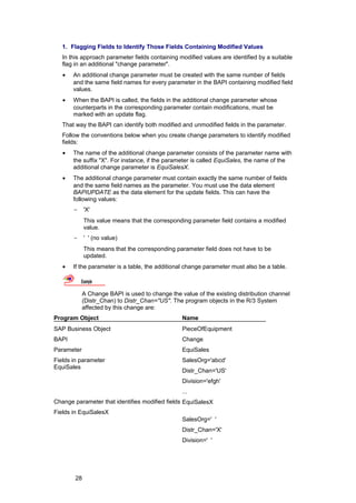1. Flagging Fields to Identify Those Fields Containing Modified Values
   In this approach parameter fields containing modified values are identified by a suitable
   flag in an additional "change parameter".
   •   An additional change parameter must be created with the same number of fields
       and the same field names for every parameter in the BAPI containing modified field
       values.
   •   When the BAPI is called, the fields in the additional change parameter whose
       counterparts in the corresponding parameter contain modifications, must be
       marked with an update flag.
   That way the BAPI can identify both modified and unmodified fields in the parameter.
   Follow the conventions below when you create change parameters to identify modified
   fields:
   •   The name of the additional change parameter consists of the parameter name with
       the suffix "X". For instance, if the parameter is called EquiSales, the name of the
       additional change parameter is EquiSalesX.
   •   The additional change parameter must contain exactly the same number of fields
       and the same field names as the parameter. You must use the data element
       BAPIUPDATE as the data element for the update fields. This can have the
       following values:
       -     'X'
             This value means that the corresponding parameter field contains a modified
             value.
       -     ' ' (no value)
             This means that the corresponding parameter field does not have to be
             updated.
   •   If the parameter is a table, the additional change parameter must also be a table.

           Example

            A Change BAPI is used to change the value of the existing distribution channel
            (Distr_Chan) to Distr_Chan="US". The program objects in the R/3 System
            affected by this change are:
Program Object                                   Name
SAP Business Object                              PieceOfEquipment
BAPI                                             Change
Parameter                                        EquiSales
Fields in parameter                              SalesOrg='abcd'
EquiSales
                                                 Distr_Chan='US'
                                                 Division='efgh'
                                                 ...
Change parameter that identifies modified fields EquiSalesX
Fields in EquiSalesX
                                                 SalesOrg=' '
                                                 Distr_Chan='X'
                                                 Division=' '




        28
 