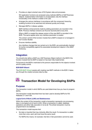 •   Provides an object oriented view of R/3 System data and processes.
    R/3 application functions are accessed using methods (BAPIs) of SAP Business
    Objects. Implementation information is encapsulated; only the interface
    functionality of the method is visible to the user.
•   Arranges the various interfaces in accordance with the component hierarchy,
    enabling functions to be searched and retrieved quickly and simply.
•   Manages BAPIs in release updates.
    BAPI interface enhancements made by adding parameters are recorded in the
    BOR. Previous interface versions can thus be reconstructed at any time.
    When a BAPI is created the release version of the new BAPI is recorded in the
    BOR. The same applies when any interface parameter is created.
    The version control of the function module that a BAPI is based on is managed in
    the Function Builder.
•   Ensures interface stability.
    Any interface changes that are carried out in the BOR, are automatically checked
    for syntax compatibility against the associated development objects in the ABAP
    Dictionary.



Integration
You should only define a BAPI as a SAP Business Object method in the BOR if the
function module that the BAPI is based on has been fully implemented.
Full access to the BOR is restricted to the persons responsible for the objects involved
and for quality control.

BOR-BAPI Wizard
The BOR-BAPI Wizard assists with creating new BAPI methods in the BOR. It takes
you through the creation process step by step.




       Transaction Model for Developing BAPIs
Purpose
The transaction model in which BAPIs are used determines how you have to program
BAPIs.
The transaction model described here has been used to develop BAPIs for R/3
Releases 3.1 and 4.0A.

Logical Unit of Work (LUW) and Statelessness
Within the context of this transaction model a transaction represents one processing
step or one logical unit of work (LUW). When a transaction is called, database
operations are either fully executed or not at all. The whole transaction must be
programmed to be stateless.
This transaction model requires that:
•   No data is imported that may indirectly affect the result. If a transaction is called
    more than once, each call must have the same result.
    For BAPIs this means, for example, that Set or Get parameters cannot be used.



                                                                                            3
 
