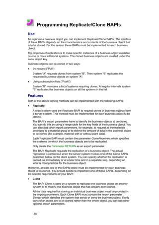 Programming Replicate/Clone BAPIs
Use
To replicate a business object you can implement Replicate/Clone BAPIs. The interface
of these BAPIs depends on the characteristics and contents of the business object that
is to be cloned. For this reason these BAPIs must be implemented for each business
object.
The objective of replication is to make specific instances of a business object available
on one or more additional systems. The cloned business objects are created under the
same object key.
Business objects can be cloned in two ways:
•   By request ("Pull")
    System "A" requests clones from system "B". Then system "B" replicates the
    requested business objects on system "A".
•   Using subscription lists ("Push")
    System "B" maintains a list of systems requiring clones. At regular intervals system
    "B" replicates the business objects on all the systems in the list.

Features
Both of the above cloning methods can be implemented with the following BAPIs:
•   Replicate
    A client system uses the Replicate BAPI to request clones of business objects from
    a server system. This method must be implemented for each business object to be
    cloned.
    The BAPI's import parameters have to identify the business objects to be cloned.
    You can do this by using a range table for the key fields of the business object. You
    can also add other import parameters, for example, to request all the materials
    belonging to a material group or to delimit the amount of data in the business object
    to be cloned (for example, material with or without plant data).
    Each Replicate BAPI must contain the parameter CloneReceivers which specifies
    the systems on which the business objects are to be replicated.
    Only create the Parameter RETURN as an export parameter.
    The BAPI Replicate requests the replication of a business object. The actual
    replication is carried out when the server system invokes one of the Clone BAPIs
    described below on the client system. You can specify whether the replication is
    carried out immediately or at a later time and in a separate step, depending on
    what is most practical for the business object.
Moreover, at least one of the BAPIs below must be implemented for each business
object to be cloned. You should decide to implement one of these BAPIs, depending on
the specific requirements of your BAPI:
•   Clone
    The BAPI Clone is used by a system to replicate one business object on another
    system or to modify one business object that has already been cloned.
    All the data required for cloning an individual business object must be provided in
    the import parameters. Each Clone BAPI must contain the import parameter
    Sender which identifies the system that sends or owns the business object. If only
    parts of an object are to be cloned rather than the whole object, you can use other
    optional import parameters.


     30
 