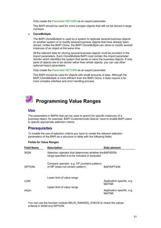Only create the Parameter RETURN as an export parameter.
       This BAPI should be used for more complex objects that will not be cloned in large
       numbers.
  •    CloneMultiple
       The BAPI CloneMultiple is used by a system to replicate several business objects
       on another system or to modify several business objects that have already been
       cloned. Unlike the BAPI Clone, the BAPI CloneMultiple can clone or modify several
       instances of an object at the same time.
       All the relevant data for cloning several business objects must be provided in the
       import parameters. Each CloneMultiple BAPI must contain the import parameter
       Sender which identifies the system that sends or owns the business objects. If only
       parts of objects are to be cloned rather than whole objects, you can use other
       optional import parameters.
       Only create the Parameter RETURN as an export parameter.
       This BAPI should be used for objects with small amounts of data. Although the
       BAPI CloneMultiple is more efficient than the BAPI Clone, it does require a far
       more complex interface and error handling process.




         Programming Value Ranges
  Use
  The parameters in BAPIs that can be used to search for specific instances of a
  business object, for example, BAPI CustomerCode.GetList, have to enable BAPI users
  to specify appropriate selection criteria.

  Prerequisites
  To enable the use of selection criteria you have to create the relevant selection
  parameters of the BAPI as a structure or table with the following fields:

  Fields for Value Ranges

Field Name        Description                                      Data element
SIGN              Selection operator that determines whether the BAPISIGN
                  range specified is to be included or excluded.

                  Compare operator, e.g. CP (contains pattern)
OPTION            or NP (does not contain pattern)             BAPIOPTION



                  Lower limit of value range
LOW                                                                Application specific, e.g.
                                                                   MATNR
                  Upper limit of value range
HIGH                                                               Application specific, e.g.
                                                                   MATNR


  You can use the function module BALW_RANGES_CHECK to check the values
  entered in SIGN and OPTION.


                                                                                                31
 