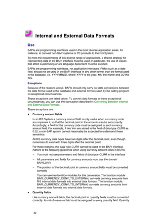Internal and External Data Formats
Use
BAPIs are programming interfaces used in the most diverse application areas, for
instance, to connect non-SAP systems or PC products to the R/3 System.
To meet the requirements of this diverse range of applications, a shared strategy for
representing data in the BAPI interface must be used. In particular, the use of values
that affect Customizing or are language dependent must be avoided.
BAPIs are programming interfaces, not application interfaces. Fields such as a date
field, should not be used in the BAPI interface in any other format than the format used
in the database, i.e. YYYYMMDD, where YYYY is the year, MM the month and DD the
day.

Exceptions
Because of the reasons above, BAPIs should only carry out data conversions between
the data format used in the database and external formats used by the calling program
in exceptional circumstances.
These exceptions are listed below. To convert data formats in these exceptional
circumstances, you can use the transaction described in Converting Between Internal
and External Data Formats.
These exceptions are:
•   Currency amount fields
    In an R/3 System a currency amount field is only useful when a currency code
    accompanies it, so that the decimal point in the amounts can be set correctly.
    Accordingly, a field for the currency code must be assigned to each currency
    amount field. For example, if two Yen are stored in the field of data type CURR as
    0.02, a non-SAP system cannot reasonably be expected to understand these
    semantics.
    All R/3 currency data types have two digits after the decimal point, even though
    currencies do exist with three digits after the decimal point.
    For these reasons, the data type CURR cannot be used in the BAPI interface.
    Adhere to the following guidelines when using currency amount fields in BAPIs:
    -     You must not use parameters and fields of data type CURR in the interface
    -     All parameters and fields for currency amounts must use the domain
          BAPICURR
    -     The position of the decimal point in currency amount fields must be converted
          correctly
          You can use two function modules for this conversion. The function module
          BAPI_CURRENCY_CONV_TO_EXTERNAL converts currency amounts from
          R/3 internal data formats into external data formats. The function module
          BAPI_CURRENCY_CONV_TO_INTERNAL converts currency amounts from
          external data formats into internal data formats.
•   Quantity fields
    Like currency amount fields, the decimal point in quantity fields must be converted
    correctly. A unit of measure field must be assigned to every quantity field. Quantity



     32
 