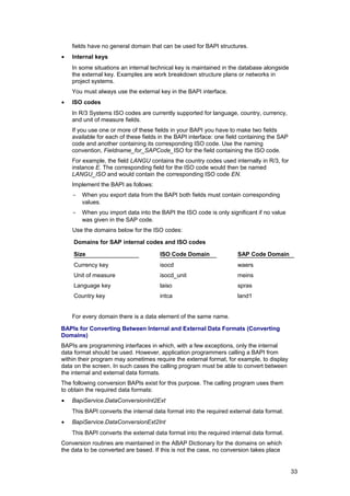 fields have no general domain that can be used for BAPI structures.
•   Internal keys
    In some situations an internal technical key is maintained in the database alongside
    the external key. Examples are work breakdown structure plans or networks in
    project systems.
    You must always use the external key in the BAPI interface.
•   ISO codes
    In R/3 Systems ISO codes are currently supported for language, country, currency,
    and unit of measure fields.
    If you use one or more of these fields in your BAPI you have to make two fields
    available for each of these fields in the BAPI interface: one field containing the SAP
    code and another containing its corresponding ISO code. Use the naming
    convention, Fieldname_for_SAPCode_ISO for the field containing the ISO code.
    For example, the field LANGU contains the country codes used internally in R/3, for
    instance E. The corresponding field for the ISO code would then be named
    LANGU_ISO and would contain the corresponding ISO code EN.
    Implement the BAPI as follows:
    -   When you export data from the BAPI both fields must contain corresponding
        values.
    -   When you import data into the BAPI the ISO code is only significant if no value
        was given in the SAP code.
    Use the domains below for the ISO codes:

    Domains for SAP internal codes and ISO codes

    Size                               ISO Code Domain               SAP Code Domain
    Currency key                       isocd                         waers
    Unit of measure                    isocd_unit                    meins
    Language key                       laiso                         spras
    Country key                        intca                         land1


    For every domain there is a data element of the same name.

BAPIs for Converting Between Internal and External Data Formats (Converting
Domains)
BAPIs are programming interfaces in which, with a few exceptions, only the internal
data format should be used. However, application programmers calling a BAPI from
within their program may sometimes require the external format, for example, to display
data on the screen. In such cases the calling program must be able to convert between
the internal and external data formats.
The following conversion BAPIs exist for this purpose. The calling program uses them
to obtain the required data formats:
•   BapiService.DataConversionInt2Ext
    This BAPI converts the internal data format into the required external data format.
•   BapiService.DataConversionExt2Int
    This BAPI converts the external data format into the required internal data format.
Conversion routines are maintained in the ABAP Dictionary for the domains on which
the data to be converted are based. If this is not the case, no conversion takes place


                                                                                             33
 
