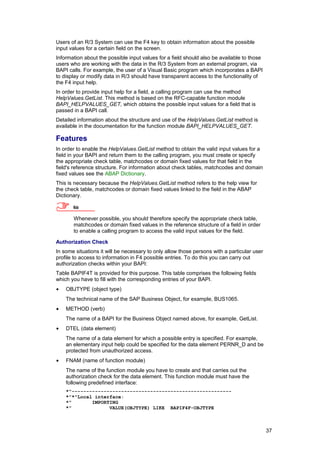 Users of an R/3 System can use the F4 key to obtain information about the possible
input values for a certain field on the screen.
Information about the possible input values for a field should also be available to those
users who are working with the data in the R/3 System from an external program, via
BAPI calls. For example, the user of a Visual Basic program which incorporates a BAPI
to display or modify data in R/3 should have transparent access to the functionality of
the F4 input help.
In order to provide input help for a field, a calling program can use the method
HelpValues.GetList. This method is based on the RFC-capable function module
BAPI_HELPVALUES_GET, which obtains the possible input values for a field that is
passed in a BAPI call.
Detailed information about the structure and use of the HelpValues.GetList method is
available in the documentation for the function module BAPI_HELPVALUES_GET.

Features
In order to enable the HelpValues.GetList method to obtain the valid input values for a
field in your BAPI and return them to the calling program, you must create or specify
the appropriate check table, matchcodes or domain fixed values for that field in the
field's reference structure. For information about check tables, matchcodes and domain
fixed values see the ABAP Dictionary.
This is necessary because the HelpValues.GetList method refers to the help view for
the check table, matchcodes or domain fixed values linked to the field in the ABAP
Dictionary.

       Note

       Whenever possible, you should therefore specify the appropriate check table,
       matchcodes or domain fixed values in the reference structure of a field in order
       to enable a calling program to access the valid input values for the field.

Authorization Check
In some situations it will be necessary to only allow those persons with a particular user
profile to access to information in F4 possible entries. To do this you can carry out
authorization checks within your BAPI:
Table BAPIF4T is provided for this purpose. This table comprises the following fields
which you have to fill with the corresponding entries of your BAPI.
•   OBJTYPE (object type)
    The technical name of the SAP Business Object, for example, BUS1065.
•   METHOD (verb)
    The name of a BAPI for the Business Object named above, for example, GetList.
•   DTEL (data element)
    The name of a data element for which a possible entry is specified. For example,
    an elementary input help could be specified for the data element PERNR_D and be
    protected from unauthorized access.
•   FNAM (name of function module)
    The name of the function module you have to create and that carries out the
    authorization check for the data element. This function module must have the
    following predefined interface:
    *"-------------------------------------------------------
    *"*"Local interface:
    *"       IMPORTING
    *"             VALUE(OBJTYPE) LIKE BAPIF4F-OBJTYPE



                                                                                             37
 