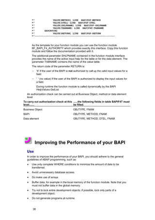 *"             VALUE(METHOD) LIKE BAPIF4F-METHOD
       *"             VALUE(DTEL) LIKE BAPIF4F-DTEL
       *"             VALUE(SHLPNAME) LIKE BAPIF4F-SHLPNAME
       *"             VALUE(TABNAME) LIKE BAPIF4F-TABNAME
       *"       EXPORTING
       *"             VALUE(RETURN) LIKE BAPIF4F-RETURN
       *"---------------------------------------------------------


       As the template for your function module you can use the function module
       BF_BAPI_F4_AUTHORITY which provides exactly this interface. Copy this function
       module and follow the documentation provided with it.
       The additional parameter SHLPNAME contained in the function module interface
       provides the name of the active input help for the table or for the data element. The
       parameter TABNAME contains the name of the value table.
       The return code of the parameter RETURN is:
       -    'X' if the user of the BAPI is not authorized to call up the valid input values for a
            field.
       -    ' ' (no value) if the user of the BAPI is authorized to display the input values for
            a field.
            During runtime the function module is called dynamically by the BAPI
            HelpValues.GetList.
   An authorization check can be carried out at Business Object, method or data element
   level:
To carry out authorization check at this ......the following fields in table BAPIF4T must
level.......                             be filled.
Business Object                               OBJTYPE, FNAM
BAPI                                          OBJTYPE, METHOD, FNAM
Data element                                  OBJTYPE, METHOD, DTEL, FNAM




           Improving the Performance of your BAPI
   Use
   In order to improve the performance of your BAPI, you should adhere to the general
   guidelines of ABAP programming, such as:
   •   Use only complete WHERE conditions to minimize the amount of data to be
       transferred.
   •   Avoid unnecessary database access.
   •   Do make use of arrays.
   •   Buffer data, for example in the local memory of the function module. Note that you
       must not buffer data in the global memory.
   •   Try not to lock entire development objects; if possible, lock only parts of a
       development object.
   •   Do not generate programs at runtime.



       38
 