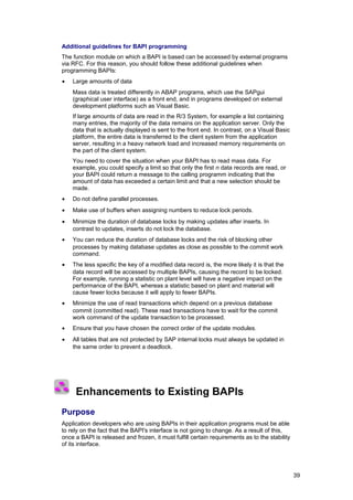 Additional guidelines for BAPI programming
The function module on which a BAPI is based can be accessed by external programs
via RFC. For this reason, you should follow these additional guidelines when
programming BAPIs:
•   Large amounts of data
    Mass data is treated differently in ABAP programs, which use the SAPgui
    (graphical user interface) as a front end, and in programs developed on external
    development platforms such as Visual Basic.
    If large amounts of data are read in the R/3 System, for example a list containing
    many entries, the majority of the data remains on the application server. Only the
    data that is actually displayed is sent to the front end. In contrast, on a Visual Basic
    platform, the entire data is transferred to the client system from the application
    server, resulting in a heavy network load and increased memory requirements on
    the part of the client system.
    You need to cover the situation when your BAPI has to read mass data. For
    example, you could specify a limit so that only the first n data records are read, or
    your BAPI could return a message to the calling programm indicating that the
    amount of data has exceeded a certain limit and that a new selection should be
    made.
•   Do not define parallel processes.
•   Make use of buffers when assigning numbers to reduce lock periods.
•   Minimize the duration of database locks by making updates after inserts. In
    contrast to updates, inserts do not lock the database.
•   You can reduce the duration of database locks and the risk of blocking other
    processes by making database updates as close as possible to the commit work
    command.
•   The less specific the key of a modified data record is, the more likely it is that the
    data record will be accessed by multiple BAPIs, causing the record to be locked.
    For example, running a statistic on plant level will have a negative impact on the
    performance of the BAPI, whereas a statistic based on plant and material will
    cause fewer locks because it will apply to fewer BAPIs.
•   Minimize the use of read transactions which depend on a previous database
    commit (committed read). These read transactions have to wait for the commit
    work command of the update transaction to be processed.
•   Ensure that you have chosen the correct order of the update modules.
•   All tables that are not protected by SAP internal locks must always be updated in
    the same order to prevent a deadlock.




     Enhancements to Existing BAPIs
Purpose
Application developers who are using BAPIs in their application programs must be able
to rely on the fact that the BAPI's interface is not going to change. As a result of this,
once a BAPI is released and frozen, it must fulfill certain requirements as to the stability
of its interface.




                                                                                               39
 