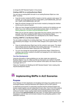 to change the SAP Standard System in the process:
Creating a BAPI for an existing Business Object
You can copy an existing BAPI and add it to an existing Business Object as a new
BAPI. To do this:
•   Copy the function module the BAPI is based on into the customer name space. For
    example, you could copy the function module BAPI_CUSTOMERCODE_GETLIST
    into Y_BAPI_CUSTOMERCODE_GETLIST.
•   Make the required changes to the new function module by changing the interface
    and the source code as required.
•   When you have changed and tested the function module and its interface you can
    define it as a new method of the appropriate business object, as described in
    Defining Methods in the BOR Using the BOR/BAPI Wizard
    Make sure you give the method a name taken from the customer name space. For
    example, if you have modified the BAPI GetList of the Business Object
    CustomerCode, you should define your development as the method YGetList.
Creating a BAPI for a new Business Object
You can create a subtype for an existing object type. This way all methods of the object
are inherited by the subtype. You can then make changes to the copied method. To do
this:
•   Copy an existing Business Object type into the customer name space. This object
    type (subtype) acquires all methods of the existing object type. For example, you
    could copy the Business Object SalesOrder into YSalesOrder.
•   You can now change the required BAPI of the Business Object YSalesOrder by
    creating a new function module for the BAPI and assigning it to the method using
    the BOR/BAPI-Wizard.

Your Own Developments
Using the information in these guidelines you can also create new methods for
Business Objects. If you do, make sure that you have given your method in the BOR
and the function module a name from the customer name space, this means the names
must begin with X or Y.
Follow the "Guidelines for Modifying the SAP Standard System" when creating other
required development objects.




     Implementing BAPIs in ALE Scenarios
Purpose
Since Release 3.0 ALE (Application Link Enabling) technology has enabled data to be
exchanged between individual distributed SAP Systems and non-SAP systems.
In distributed environments it is particularly important that the individual systems are
loosely coupled together and are independent of each other. Even if one of the systems
fails, or a communications link is interrupted, the remaining systems must be able to
continue to function. Loose coupling means that the individual systems for the most
part communicate asynchronously with each other. For these reasons asynchronous
messaging is used for data communication between the participating systems in ALE
distribution scenarios.



                                                                                           43
 
