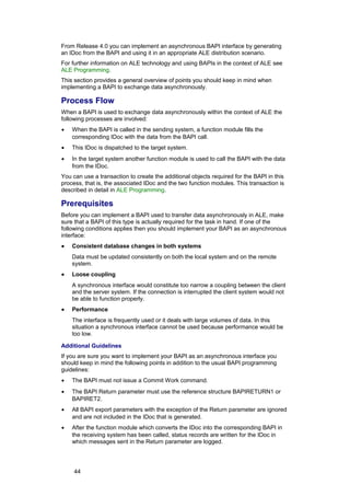 From Release 4.0 you can implement an asynchronous BAPI interface by generating
an IDoc from the BAPI and using it in an appropriate ALE distribution scenario.
For further information on ALE technology and using BAPIs in the context of ALE see
ALE Programming.
This section provides a general overview of points you should keep in mind when
implementing a BAPI to exchange data asynchronously.

Process Flow
When a BAPI is used to exchange data asynchronously within the context of ALE the
following processes are involved:
•   When the BAPI is called in the sending system, a function module fills the
    corresponding IDoc with the data from the BAPI call.
•   This IDoc is dispatched to the target system.
•   In the target system another function module is used to call the BAPI with the data
    from the IDoc.
You can use a transaction to create the additional objects required for the BAPI in this
process, that is, the associated IDoc and the two function modules. This transaction is
described in detail in ALE Programming.

Prerequisites
Before you can implement a BAPI used to transfer data asynchronously in ALE, make
sure that a BAPI of this type is actually required for the task in hand. If one of the
following conditions applies then you should implement your BAPI as an asynchronous
interface:
•   Consistent database changes in both systems
    Data must be updated consistently on both the local system and on the remote
    system.
•   Loose coupling
    A synchronous interface would constitute too narrow a coupling between the client
    and the server system. If the connection is interrupted the client system would not
    be able to function properly.
•   Performance
    The interface is frequently used or it deals with large volumes of data. In this
    situation a synchronous interface cannot be used because performance would be
    too low.

Additional Guidelines
If you are sure you want to implement your BAPI as an asynchronous interface you
should keep in mind the following points in addition to the usual BAPI programming
guidelines:
•   The BAPI must not issue a Commit Work command.
•   The BAPI Return parameter must use the reference structure BAPIRETURN1 or
    BAPIRET2.
•   All BAPI export parameters with the exception of the Return parameter are ignored
    and are not included in the IDoc that is generated.
•   After the function module which converts the IDoc into the corresponding BAPI in
    the receiving system has been called, status records are written for the IDoc in
    which messages sent in the Return parameter are logged.




     44
 