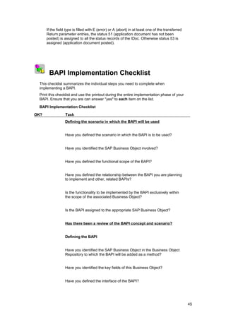 If the field type is filled with E (error) or A (abort) in at least one of the transferred
          Return parameter entries, the status 51 (application document has not been
          posted) is assigned to all the status records of the IDoc. Otherwise status 53 is
          assigned (application document posted).




1
    2 3
           BAPI Implementation Checklist
     This checklist summarizes the individual steps you need to complete when
     implementing a BAPI.
     Print this checklist and use the printout during the entire implementation phase of your
     BAPI. Ensure that you are can answer "yes" to each item on the list.

     BAPI Implementation Checklist

OK?                   Task
                      Defining the scenario in which the BAPI will be used


                      Have you defined the scenario in which the BAPI is to be used?


                      Have you identified the SAP Business Object involved?


                      Have you defined the functional scope of the BAPI?


                      Have you defined the relationship between the BAPI you are planning
                      to implement and other, related BAPIs?


                      Is the functionality to be implemented by the BAPI exclusively within
                      the scope of the associated Business Object?


                      Is the BAPI assigned to the appropriate SAP Business Object?


                      Has there been a review of the BAPI concept and scenario?


                      Defining the BAPI


                      Have you identified the SAP Business Object in the Business Object
                      Repository to which the BAPI will be added as a method?


                      Have you identified the key fields of this Business Object?


                      Have you defined the interface of the BAPI?




                                                                                                       45
 