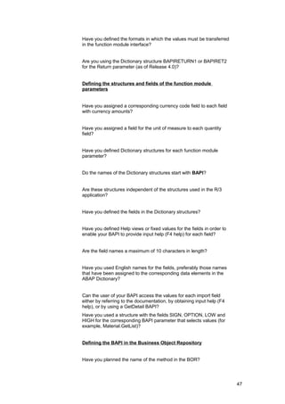 Have you defined the formats in which the values must be transferred
in the function module interface?


Are you using the Dictionary structure BAPIRETURN1 or BAPIRET2
for the Return parameter (as of Release 4.0)?


Defining the structures and fields of the function module
parameters


Have you assigned a corresponding currency code field to each field
with currency amounts?


Have you assigned a field for the unit of measure to each quantity
field?


Have you defined Dictionary structures for each function module
parameter?


Do the names of the Dictionary structures start with BAPI?


Are these structures independent of the structures used in the R/3
application?


Have you defined the fields in the Dictionary structures?


Have you defined Help views or fixed values for the fields in order to
enable your BAPI to provide input help (F4 help) for each field?


Are the field names a maximum of 10 characters in length?


Have you used English names for the fields, preferably those names
that have been assigned to the corresponding data elements in the
ABAP Dictionary?


Can the user of your BAPI access the values for each import field
either by referring to the documentation, by obtaining input help (F4
help), or by using a GetDetail BAPI?
Have you used a structure with the fields SIGN, OPTION, LOW and
HIGH for the corresponding BAPI parameter that selects values (for
example, Material.GetList)?


Defining the BAPI in the Business Object Repository


Have you planned the name of the method in the BOR?




                                                                         47
 
