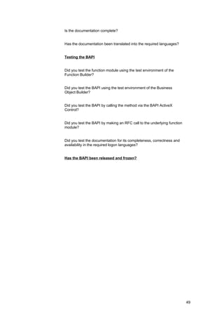 Is the documentation complete?


Has the documentation been translated into the required languages?


Testing the BAPI


Did you test the function module using the test environment of the
Function Builder?


Did you test the BAPI using the test environment of the Business
Object Builder?


Did you test the BAPI by calling the method via the BAPI ActiveX
Control?


Did you test the BAPI by making an RFC call to the underlying function
module?


Did you test the documentation for its completeness, correctness and
availability in the required logon languages?


Has the BAPI been released and frozen?




                                                                         49
 
