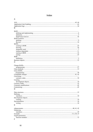 Index
A

ALE....................................................................................................................................................43, 44
Application Link Enabling.......................................................................................................................43
Application logs.......................................................................................................................................34
B

BAPI.............................................................................................................................................................
  defining and implementing...................................................................................................................6
  definition...............................................................................................................................................2
  HelpValues.GetList.............................................................................................................................36
BAPI scenarios.............................................................................................................................................
  defining.................................................................................................................................................9
  Review.................................................................................................................................................10
BAPIs...........................................................................................................................................................
  creating in BOR...................................................................................................................................22
  freezing................................................................................................................................................26
  frequently used......................................................................................................................................7
  instance-dependent..............................................................................................................................11
  naming in BOR...................................................................................................................................16
  testing..................................................................................................................................................25
BOR..............................................................................................................................................................
  Definition..............................................................................................................................................2
Business objects.......................................................................................................................................12
C

Change BAPIs..............................................................................................................................................
   programming.......................................................................................................................................27
Class methods...........................................................................................................................................13
Clone BAPIs.................................................................................................................................................
  programming........................................................................................................................................30
Compatible changes...........................................................................................................................41, 42
Converting....................................................................................................................................................
   currency codes.....................................................................................................................................18
Creating........................................................................................................................................................
   development objects............................................................................................................................14
Currency fields.........................................................................................................................................32
Customer modifications...........................................................................................................................42
Customizing.............................................................................................................................................42
D

Data structures..........................................................................................................................................15
Defining........................................................................................................................................................
  interfaces.............................................................................................................................................10
Development objects....................................................................................................................................
  creating................................................................................................................................................14
Documentation.........................................................................................................................................18
  writing.................................................................................................................................................18
E

enhancements...............................................................................................................................40, 41, 42
Enhancing.....................................................................................................................................................
   interfaces.............................................................................................................................................39
Example......................................................................................................................................5, 6, 20, 23
Export parameters........................................................................................................................................
   function modules.................................................................................................................................12
F



             50
 