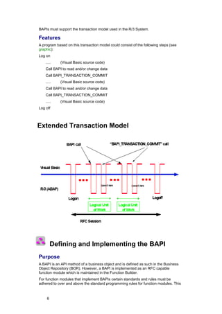 BAPIs must support the transaction model used in the R/3 System.

Features
A program based on this transaction model could consist of the following steps (see
graphic):
Log on
    .....    (Visual Basic source code)
    Call BAPI to read and/or change data
    Call BAPI_TRANSACTION_COMMIT
    .....    (Visual Basic source code)
    Call BAPI to read and/or change data
    Call BAPI_TRANSACTION_COMMIT
    .....    (Visual Basic source code)
Log off



Extended Transaction Model




         Defining and Implementing the BAPI
Purpose
A BAPI is an API method of a business object and is defined as such in the Business
Object Repository (BOR). However, a BAPI is implemented as an RFC capable
function module which is maintained in the Function Builder.
For function modules that implement BAPIs certain standards and rules must be
adhered to over and above the standard programming rules for function modules. This



     6
 