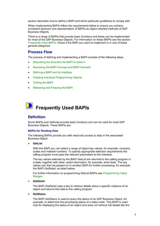 section describes how to define a BAPI and which particular guidelines to comply with.
When implementing BAPIs follow the requirements below to ensure you achieve
consistent behavior and representation of BAPIs as object oriented methods of SAP
Business Objects.
There is a range of BAPIs that provide basic functions and these can be implemented
for most of the SAP Business Objects. For information on these BAPIs see the section
Frequently Used BAPIs. Check if the BAPI you want to implement is in one of these
general categories.

Process Flow
The process of defining and implementing a BAPI consists of the following steps:
•   Describing the Scenario the BAPI is Used in
•   Reviewing the BAPI Concept and BAPI Scenario
•   Defining a BAPI and Its Interface
•   Creating Individual Programming Objects
•   Testing the BAPI
•   Releasing and Freezing the BAPI




      Frequently Used BAPIs
Definition
Some BAPIs and methods provide basic functions and can be used for most SAP
Business Objects. These BAPIs are:

BAPIs for Reading Data
The following BAPIs provide you with read-only access to data in the associated
Business Object:
•   GetList
    With this BAPI you can select a range of object key values, for example, company
    codes and material numbers. To specify appropriate selection requirements the
    calling program must pass the relevant parameters to the interface.
    The key values selected by the BAPI GetList are returned to the calling program in
    a table, together with other useful information, for example, short texts. The key
    values can then be passed on to another BAPI for further processing, for example,
    the BAPI GetDetail, as listed below.
    For further information on programming GetList BAPIs see Programming Value
    Ranges.
•   GetDetail
    The BAPI GetDetail uses a key to retrieve details about a specific instance of an
    object and returns this data to the calling program.
•   GetStatus
    The BAPI GetStatus is used to query the status of an SAP Business Object, for
    example, to determine the processing status of a sales order. This BAPI is used
    only for displaying the status of an object and does not retrieve full details like the


                                                                                              7
 