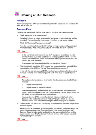 Defining a BAPI Scenario
Purpose
Before you program a BAPI you should clearly define the processes and situations the
BAPI will be used for.

Process Flow
To define the scenario the BAPI is to be used for, consider the following issues:
•   Which scenario is to be implemented?
    Every BAPI should be based on a model of a scenario in which it can be usefully
    employed. You can describe the scenario in the form of a process model.
•   Which SAP Business Objects are involved?
    From the scenario definition and with the help of the process model you can get
    information about the SAP Business Objects relevant to the BAPI scenario.

       Example

       In the scenario to be implemented, a BAPI is required to read data about a
       creditor. First of all, a list of creditors is to be displayed from which a specific
       creditor can be selected. Then, using another BAPI, specific details about this
       creditor are to be displayed.
       The relevant SAP Business Object for this scenario is Creditor.
•   What functionality should the BAPI provide and how does it affect related BAPIs,
    especially the other BAPIs of the SAP Business Object in question?
    In line with the scenario concept BAPIs must complement each other to create a
    complete scenario. Their relationships with each other must be clearly defined.

       Example

       To read a creditor's details as described in the above scenario, two BAPIs are
       required:
       -         Display list of creditors
       -         Display details of a specific creditor
       The interdependency between these two BAPIs is evident because first the
       creditor list is displayed to obtain the ID of the specific creditor sought. From this
       ID, details of this creditor can then be displayed.
       However, the two BAPIs remain functionally independent of each other,
       because if the creditor ID is known, the BAPI "Display details of a specific
       creditor" can be used without first calling the BAPI "Display list of creditors".
•   To what extent can the BAPI's functionality be implemented within the scope of the
    business object?
    A BAPI should be developed so that it provides functionality exclusively within the
    context of its associated SAP Business Object. If the data of a different SAP
    Business Object is to be read or updated then the appropriate interface for this
    object must be used. The functions or methods of these other objects are used
    implicitly (delegation principle).

       Example




                                                                                                9
 
