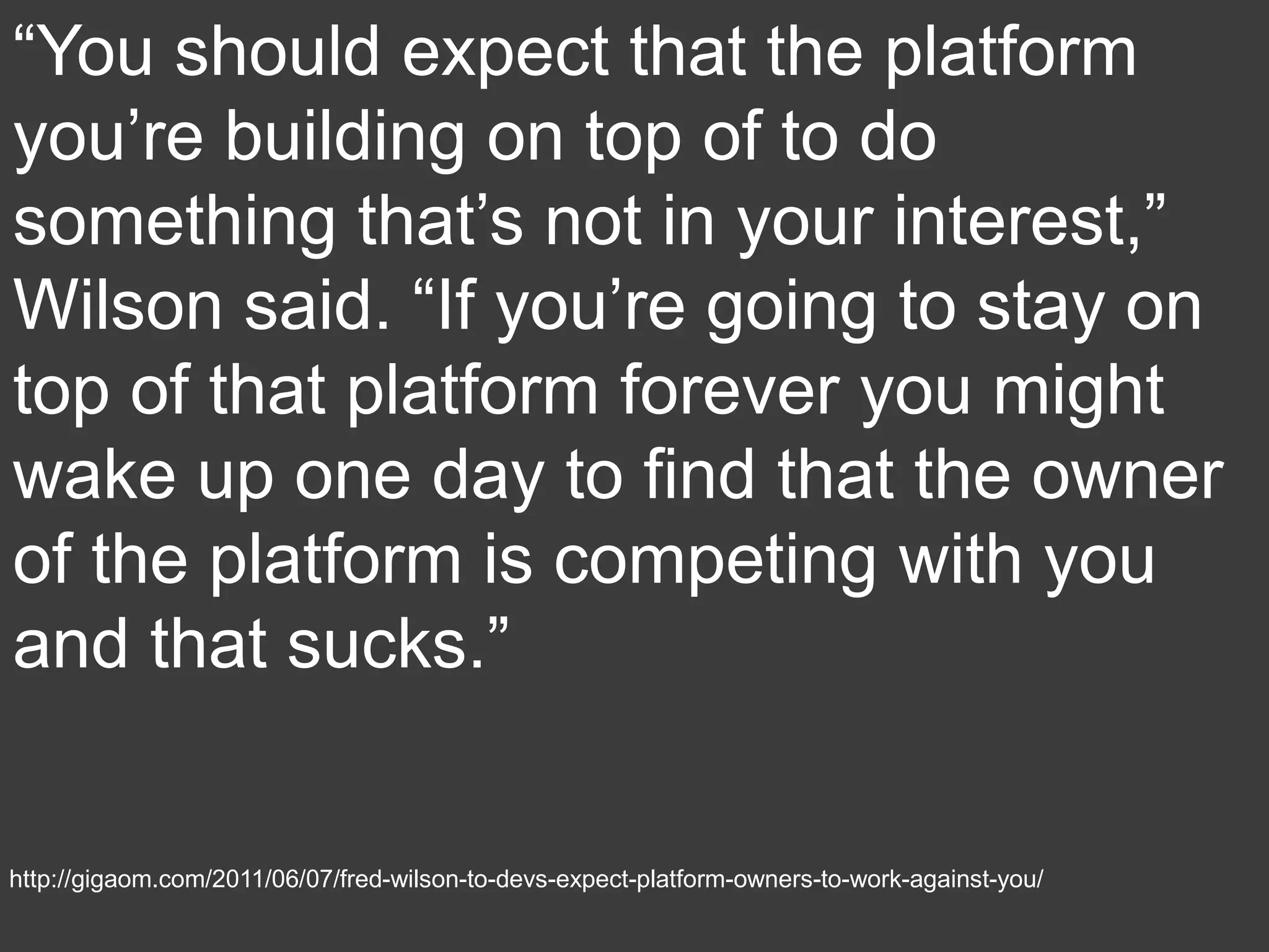 “You should expect that the platform
you’re building on top of to do
something that’s not in your interest,”
Wilson said. “If you’re going to stay on
top of that platform forever you might
wake up one day to find that the owner
of the platform is competing with you
and that sucks.”


http://gigaom.com/2011/06/07/fred-wilson-to-devs-expect-platform-owners-to-work-against-you/
 