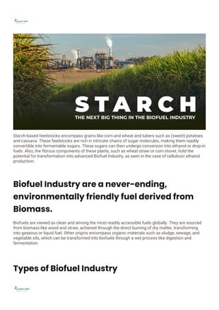Starch-based feedstocks encompass grains like corn and wheat and tubers such as (sweet) potatoes
and cassava. These feedstocks are rich in intricate chains of sugar molecules, making them readily
convertible into fermentable sugars. These sugars can then undergo conversion into ethanol or drop-in
fuels. Also, the fibrous components of these plants, such as wheat straw or corn stover, hold the
potential for transformation into advanced Biofuel Industry, as seen in the case of cellulosic ethanol
production.
Biofuel Industry are a never-ending,
environmentally friendly fuel derived from
Biomass.
Biofuels are viewed as clean and among the most readily accessible fuels globally. They are sourced
from biomass like wood and straw, achieved through the direct burning of dry matter, transforming
into gaseous or liquid fuel. Other origins encompass organic materials such as sludge, sewage, and
vegetable oils, which can be transformed into biofuels through a wet process like digestion and
fermentation.
Types of Biofuel Industry
 