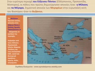 Στην ευρύτερη περιοχή του Εύξεινου Πόντου (Ελλήσποντος, Προποντίδα, Βόσπορος), οι πόλεις που πρώτες δημιούργησαν αποικίες ήταν η Μίλητος και τα Μέγαρα. Σημαντική αποικία των Μεγαρέων στην ευρωπαϊκή ακτή του Βοσπόρου ήταν το Βυζάντιο. 
Οι Μιλήσιοι ίδρυσαν πολλές αποικίες στον Εύξεινο Πόντο ( Σινώπη, Αμισός, Τραπεζούντα κ.α. ) ελέγχοντας το εμπόριο της περιοχής. 
Αγόραζαν από τους ντόπιους δημητριακά, ξυλεία, δέρματα ,δούλους και τους πουλούσαν λάδι, κρασί και βιοτεχνικά προϊόντα : αγγεία, όπλα , κοσμήματα. 
Σερδάκη Ευαγγελία - www.synodoiporos.weebly.com  