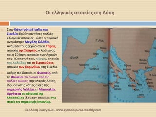 Οι ελληνικές αποικίες στη Δύση 
Στην Κάτω (νότια) Ιταλία και Σικελία ιδρύθηκαν τόσες πολλές ελληνικές αποικίες, ώστε η περιοχή ονομάστηκε Μεγάλη Ελλάδα. Ανάμεσά τους ξεχώρισαν ο Τάρας, αποικία της Σπάρτης, ο Κρότωνας και η Σύβαρη, αποικίες των Αχαιών της Πελοποννήσου, η Κύμη, αποικία της Χαλκίδας και οι Συρακούσες, αποικία των Κορινθίων στη Σικελία. 
Ακόμη πιο δυτικά, οι Φωκαείς, από τη Φώκαια (το όνομα από τις πολλές φώκιες )της Μικράς Ασίας, ίδρυσαν στις νότιες ακτές της σημερινής Γαλλίας τη Μασσαλία. Αργότερα οι κάτοικοι της Μασσαλίας ίδρυσαν αποικίες στις ακτές της σημερινής Ισπανίας. 
Σερδάκη Ευαγγελία - www.synodoiporos.weebly.com  