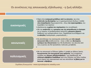 Οι συνέπειες της αποικιακής εξάπλωσης - η ζωή αλλάζει 
Σερδάκη Ευαγγελία - www.synodoiporos.weebly.com 
•Χάρη στην εισαγωγή μετάλλων από τις αποικίες και στην ανάπτυξη της βιοτεχνίας ( με τη χρησιμοποίηση δούλων ) πολλά νέα επαγγέλματα δημιουργούνται , όπως του αγγειογράφου, του ζωγράφου των αγγείων 
•εξαπλώνεται η χρήση του νομίσματος στις συναλλαγές 
•Με την ανάπτυξη του εμπορίου και της κατανάλωσης οι έμποροι (οι εν πορεία, οι χονδρέμποροι) αποκτούν μόνιμους χώρους διάθεσης των εμπορευμάτων τους .Παράλληλα συνυπάρχουν και οι κάπηλοι( λιανέμποροι, μικροπωλητές ) 
οικονομικές 
•Ως αποτέλεσμα της οικονομικής ανάπτυξης μια νέα ισχυρή κοινωνική τάξη αναδεικνύεται : είναι η τάξη των βιοτεχνών, εμπόρων και πλοιοκτητών που θα διεκδικήσει την εξουσία από τους ευγενείς και θα προκαλέσει πολιτικές μεταβολές 
• 
κοινωνικές 
•Με τον αποικισμό οι Έλληνες ήρθαν σ’ επαφή με άλλους λαούς διευρύνοντας τον πνευματικό τους ορίζοντα, ενώ συγχρόνως υπήρξαν και γόνιμες αλληλεπιδράσεις : για παράδειγμα, το ελληνικό αλφάβητο διαδόθηκε από τους Έλληνες της Κάτω Ιταλίας στους λαούς που κατοικούσαν εκεί και αποτέλεσε τη βάση για το λατινικό αλφάβητο 
πολιτισμικές  