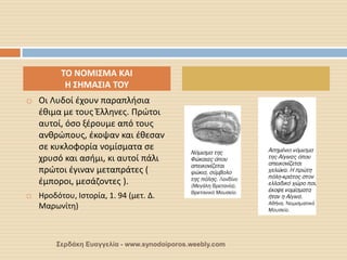 Οι Λυδοί έχουν παραπλήσια έθιμα με τους Έλληνες. Πρώτοι αυτοί, όσο ξέρουμε από τους ανθρώπους, έκοψαν και έθεσαν σε κυκλοφορία νομίσματα σε χρυσό και ασήμι, κι αυτοί πάλι πρώτοι έγιναν μεταπράτες ( έμποροι, μεσάζοντες ). 
Ηροδότου, Ιστορία, 1. 94 (μετ. Δ. Μαρωνίτη) 
ΤΟ ΝΟΜΙΣΜΑ ΚΑΙ Η ΣΗΜΑΣΙΑ ΤΟΥ 
Σερδάκη Ευαγγελία - www.synodoiporos.weebly.com  