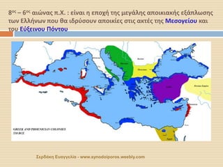 8ος – 6ος αιώνας π.Χ. : είναι η εποχή της μεγάλης αποικιακής εξάπλωσης των Ελλήνων που θα ιδρύσουν αποικίες στις ακτές της Μεσογείου και του Εύξεινου Πόντου 
Σερδάκη Ευαγγελία - www.synodoiporos.weebly.com  