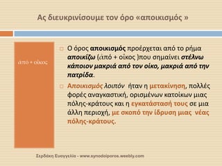 Ας διευκρινίσουμε τον όρο «αποικισμός » 
ἀπό + οἶκος 
Ο όρος αποικισμός προέρχεται από το ρήμα αποικίζω (ἀπό + οἶκος )που σημαίνει στέλνω κάποιον μακριά από τον οίκο, μακριά από την πατρίδα. 
Αποικισμός λοιπόν ήταν η μετακίνηση, πολλές φορές αναγκαστική, ορισμένων κατοίκων μιας πόλης-κράτους και η εγκατάστασή τους σε μια άλλη περιοχή, με σκοπό την ίδρυση μιας νέας πόλης-κράτους. 
Σερδάκη Ευαγγελία - www.synodoiporos.weebly.com  