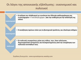 Οι λόγοι της αποικιακής εξάπλωσης : οικονομικοί και πολιτικοί 
οικονομικοί 
•Η αύξηση του πληθυσμού με συνέπεια την έλλειψη καλλιεργήσιμης γης («στενοχωρία» → στενότητα χώρου )και την επιθυμία για την απόκτησή της αλλού 
οικονομικοί 
•Η αναζήτηση πρώτων υλών για τα βιοτεχνικά προϊόντα, και ιδιαίτερα σιδήρου 
πολιτικοί 
•Οι πολιτικές συγκρούσεις μέσα στις πόλεις που, όταν τελείωναν, δημιουργούσαν ηττημένους και δυσαρεστημένους από την επικράτηση των πολιτικών αντιπάλων τους 
Σερδάκη Ευαγγελία - www.synodoiporos.weebly.com  