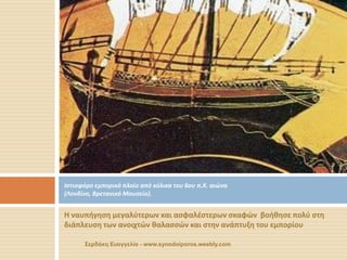 Η ναυπήγηση μεγαλύτερων και ασφαλέστερων σκαφών βοήθησε πολύ στη διάπλευση των ανοιχτών θαλασσών και στην ανάπτυξη του εμπορίου 
Ιστιοφόρο εμπορικό πλοίο από κύλικα του 6ου π.Χ. αιώνα (Λονδίνο, Βρετανικό Μουσείο). 
Σερδάκη Ευαγγελία - www.synodoiporos.weebly.com  