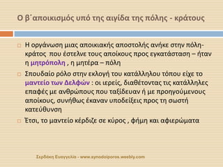Ο β΄αποικισμός υπό της αιγίδα της πόλης - κράτους 
Σερδάκη Ευαγγελία - www.synodoiporos.weebly.com 
Η οργάνωση μιας αποικιακής αποστολής ανήκε στην πόλη- κράτος που έστελνε τους αποίκους προς εγκατάσταση – ήταν η μητρόπολη , η μητέρα – πόλη 
Σπουδαίο ρόλο στην εκλογή του κατάλληλου τόπου είχε το μαντείο των Δελφών : οι ιερείς, διαθέτοντας τις κατάλληλες επαφές με ανθρώπους που ταξίδευαν ή με προηγούμενους αποίκους, συνήθως έκαναν υποδείξεις προς τη σωστή κατεύθυνση 
Έτσι, το μαντείο κέρδιζε σε κύρος , φήμη και αφιερώματα  
