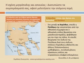 Η σχέση μητρόπολης και αποικίας : Διατυπώστε τα συμπεράσματά σας, αφού μελετήσετε την επόμενη πηγή 
Στο μεταξύ οι Κορίνθιοι, επειδή η Ποτίδαια είχε αποστατήσει από την αθηναϊκή συμμαχία και ο αθηναϊκός στόλος βρισκόταν στα μακεδονικά παράλια, φοβήθηκαν για την τύχη της πόλης .Κι επειδή θεώρησαν τον κίνδυνο της Ποτίδαιας δικό τους κίνδυνο, στέλνουν Κορίνθιους εθελοντές και άλλους Πελοποννήσιους μισθοφόρους , συνολικά χίλιους εξακόσιους οπλίτες και τετρακόσιους ελαφρά οπλισμένους 
Θουκυδίδης Α, 60, μετάφραση 
Οι Χαλκιδείς από την Εύβοια πρώτοι ίδρυσαν αποικίες στη Χαλκιδική, δίνοντας στη χερσόνησο το όνομά της - η σημαντικότερη ήταν η Όλυνθος 
Η Κόρινθος, επίσης, είχε ιδρύσει στη Χαλκιδική την Ποτίδαια 
Σερδάκη Ευαγγελία - www.synodoiporos.weebly.com  