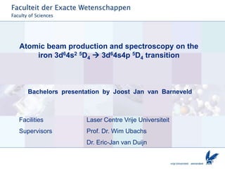 Atomic beam production and spectroscopy on the
    iron 3d64s2 5D4  3d64s4p 5D4 transition



   Bachelors presentation by Joost Jan van Barneveld



Facilities          Laser Centre Vrije Universiteit
Supervisors         Prof. Dr. Wim Ubachs
                    Dr. Eric-Jan van Duijn
 