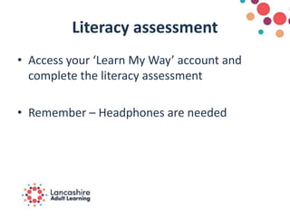 Literacy assessment
• Access your ‘Learn My Way’ account and
complete the literacy assessment
• Remember – Headphones are needed
 