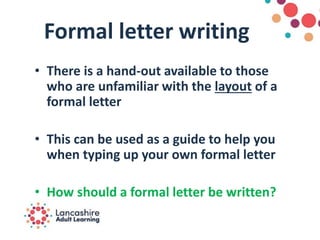 Formal letter writing
• There is a hand-out available to those
who are unfamiliar with the layout of a
formal letter
• This can be used as a guide to help you
when typing up your own formal letter
• How should a formal letter be written?
 