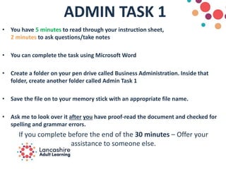 ADMIN TASK 1
• You have 5 minutes to read through your instruction sheet,
2 minutes to ask questions/take notes
• You can complete the task using Microsoft Word
• Create a folder on your pen drive called Business Administration. Inside that
folder, create another folder called Admin Task 1
• Save the file on to your memory stick with an appropriate file name.
• Ask me to look over it after you have proof-read the document and checked for
spelling and grammar errors.
If you complete before the end of the 30 minutes – Offer your
assistance to someone else.
 