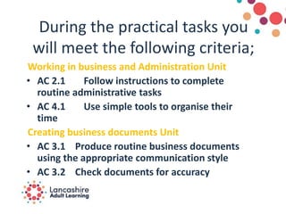 During the practical tasks you
will meet the following criteria;
Working in business and Administration Unit
• AC 2.1 Follow instructions to complete
routine administrative tasks
• AC 4.1 Use simple tools to organise their
time
Creating business documents Unit
• AC 3.1 Produce routine business documents
using the appropriate communication style
• AC 3.2 Check documents for accuracy
 
