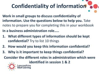 Confidentiality of information
Work in small groups to discuss confidentiality of
information. Use the questions below to help you. Take
notes to prepare you for completing this in your workbook
In a business administration role…..
1. What different types of information should be kept
confidential? Try to list 10 things
2. How would you keep this information confidential?
3. Why is it important to keep things confidential?
Consider the different roles in administration which were
identified in session 1 & 2
 