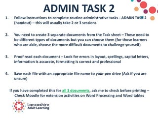 ADMIN TASK 2
1. Follow instructions to complete routine administrative tasks - ADMIN TASK 2
(handout) – this will usually take 2 or 3 sessions
2. You need to create 3 separate documents from the Task sheet – These need to
be different types of documents but you can choose them (for those learners
who are able, choose the more difficult documents to challenge yourself)
3. Proof read each document – Look for errors in layout, spellings, capital letters,
information is accurate, formatting is correct and professional
4. Save each file with an appropriate file name to your pen drive (Ask if you are
unsure)
If you have completed this for all 3 documents, ask me to check before printing –
Check Moodle for extension activities on Word Processing and Word tables
 