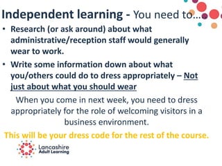 Independent learning - You need to…..
• Research (or ask around) about what
administrative/reception staff would generally
wear to work.
• Write some information down about what
you/others could do to dress appropriately – Not
just about what you should wear
When you come in next week, you need to dress
appropriately for the role of welcoming visitors in a
business environment.
This will be your dress code for the rest of the course.
 