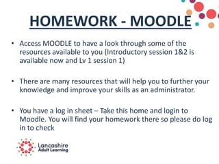 HOMEWORK - MOODLE
• Access MOODLE to have a look through some of the
resources available to you (Introductory session 1&2 is
available now and Lv 1 session 1)
• There are many resources that will help you to further your
knowledge and improve your skills as an administrator.
• You have a log in sheet – Take this home and login to
Moodle. You will find your homework there so please do log
in to check
 
