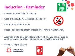 Induction - Reminder
• Fire evacuation / Toilets / Smoking
• Code of Conduct / ICT Acceptable Use Policy
• Phone calls / appointments
• 8 sessions (including enrolment session) – Always AIM for 100%
• Absences are to be reported (01254354423) and you are required to
catch up in your own time, with resources provided by your tutor
• Brews – 25p per session
 