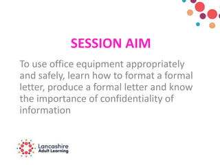 SESSION AIM
To use office equipment appropriately
and safely, learn how to format a formal
letter, produce a formal letter and know
the importance of confidentiality of
information
 