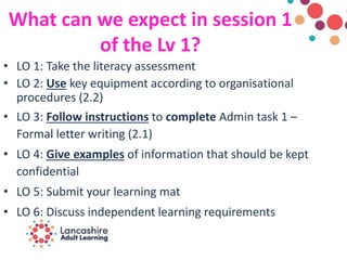 What can we expect in session 1
of the Lv 1?
• LO 1: Take the literacy assessment
• LO 2: Use key equipment according to organisational
procedures (2.2)
• LO 3: Follow instructions to complete Admin task 1 –
Formal letter writing (2.1)
• LO 4: Give examples of information that should be kept
confidential
• LO 5: Submit your learning mat
• LO 6: Discuss independent learning requirements
 