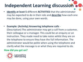 Independent Learning discussion
• Identify at least 5 different ACTIVITIES that the administrator
may be expected to do in their role and describe how each one
may be done, using your own words.
• Example: (Activity) Answering telephone calls -
(Description) The administrator may get a call from a customer,
their colleague or a manager. This could be an enquiry or an
instruction. They made need to take notes whilst they are on
the telephone to ensure they have the full information. The
administrator would be polite when using the telephone and
clarify what the message is or what they are required to do.
How did you get on?
 