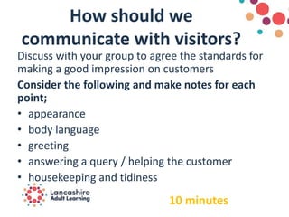 How should we
communicate with visitors?
Discuss with your group to agree the standards for
making a good impression on customers
Consider the following and make notes for each
point;
• appearance
• body language
• greeting
• answering a query / helping the customer
• housekeeping and tidiness
10 minutes
 