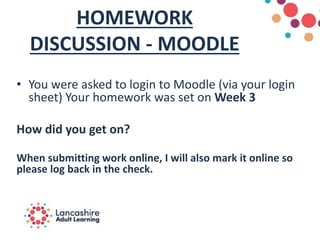 HOMEWORK
DISCUSSION - MOODLE
• You were asked to login to Moodle (via your login
sheet) Your homework was set on Week 3
How did you get on?
When submitting work online, I will also mark it online so
please log back in the check.
 